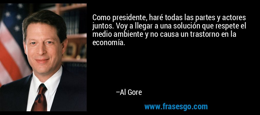 Como presidente, haré todas las partes y actores juntos. Voy a llegar a una solución que respete el medio ambiente y no causa un trastorno en la economía. – Al Gore