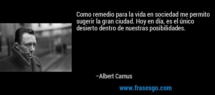 Como remedio para la vida en sociedad me permito sugerir la gran ciudad. Hoy en día, es el único desierto dentro de nuestras posibilidades. – Albert Camus