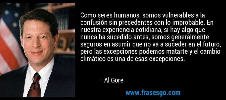 Como seres humanos, somos vulnerables a la confusión sin precedentes con lo improbable. En nuestra experiencia cotidiana, si hay algo que nunca ha sucedido antes, somos generalmente seguros en asumir que no va a suceder en el futuro, pero las excepciones podemos matarte y el cambio climático es una de esas excepciones. – Al Gore