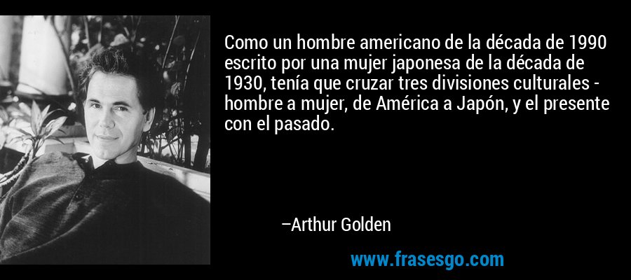 Como un hombre americano de la década de 1990 escrito por una mujer japonesa de la década de 1930, tenía que cruzar tres divisiones culturales - hombre a mujer, de América a Japón, y el presente con el pasado. – Arthur Golden