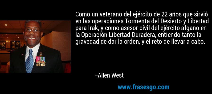 Como un veterano del ejército de 22 años que sirvió en las operaciones Tormenta del Desierto y Libertad para Irak, y como asesor civil del ejército afgano en la Operación Libertad Duradera, entiendo tanto la gravedad de dar la orden, y el reto de llevar a cabo. – Allen West