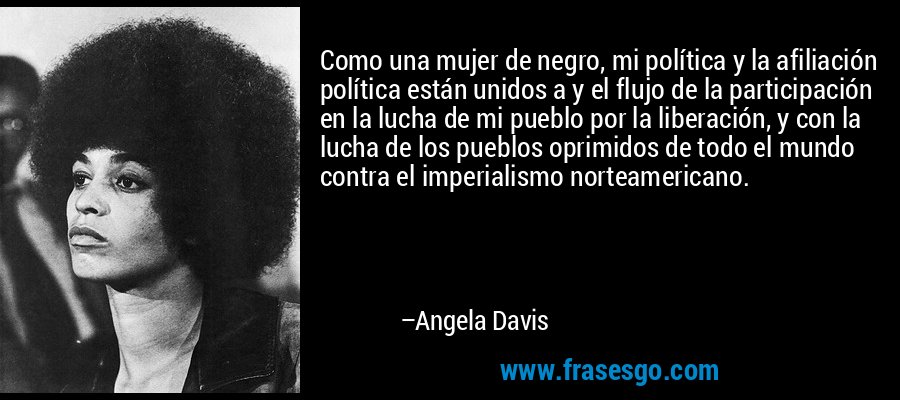Como una mujer de negro, mi política y la afiliación política están unidos a y el flujo de la participación en la lucha de mi pueblo por la liberación, y con la lucha de los pueblos oprimidos de todo el mundo contra el imperialismo norteamericano. – Angela Davis