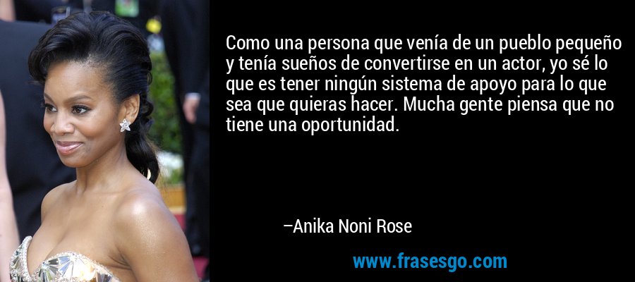 Como una persona que venía de un pueblo pequeño y tenía sueños de convertirse en un actor, yo sé lo que es tener ningún sistema de apoyo para lo que sea que quieras hacer. Mucha gente piensa que no tiene una oportunidad. – Anika Noni Rose