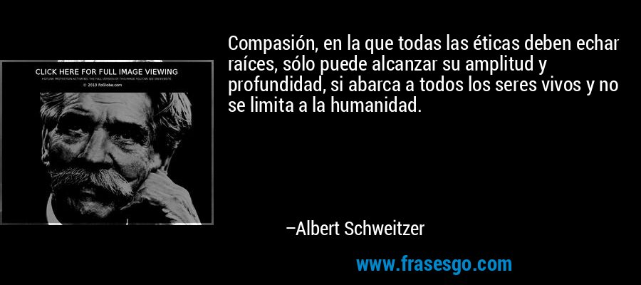 Compasión, en la que todas las éticas deben echar raíces, sólo puede alcanzar su amplitud y profundidad, si abarca a todos los seres vivos y no se limita a la humanidad. – Albert Schweitzer