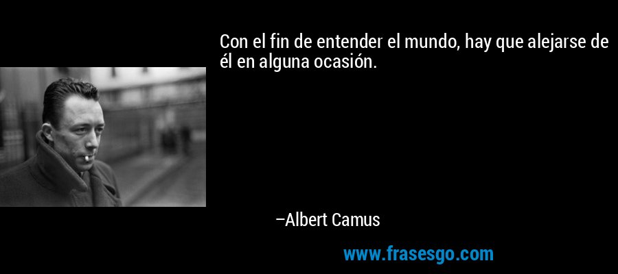 Con el fin de entender el mundo, hay que alejarse de él en alguna ocasión. – Albert Camus