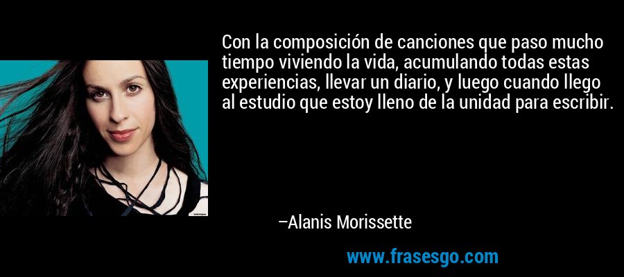 Con la composición de canciones que paso mucho tiempo viviendo la vida, acumulando todas estas experiencias, llevar un diario, y luego cuando llego al estudio que estoy lleno de la unidad para escribir. – Alanis Morissette