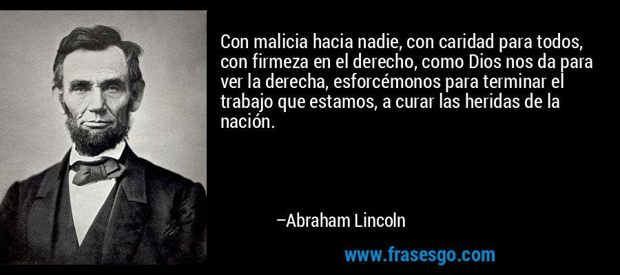 Con malicia hacia nadie, con caridad para todos, con firmeza en el derecho, como Dios nos da para ver la derecha, esforcémonos para terminar el trabajo que estamos, a curar las heridas de la nación. – Abraham Lincoln