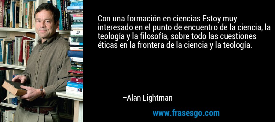 Con una formación en ciencias Estoy muy interesado en el punto de encuentro de la ciencia, la teología y la filosofía, sobre todo las cuestiones éticas en la frontera de la ciencia y la teología. – Alan Lightman