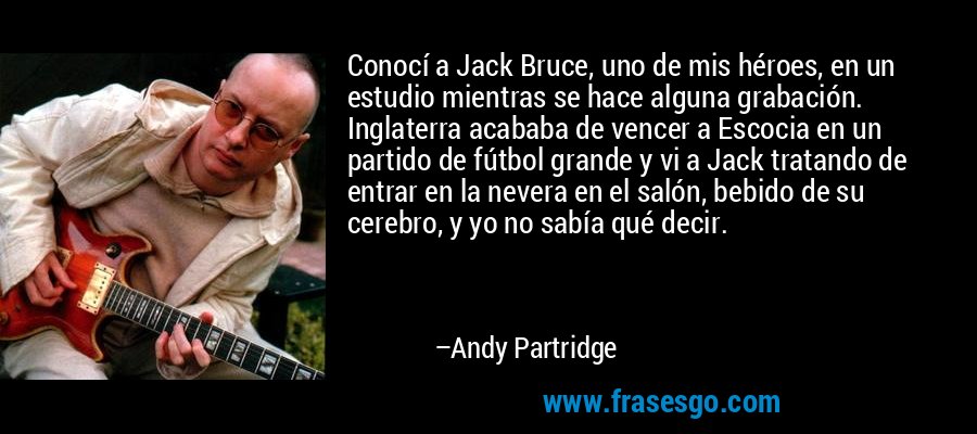 Conocí a Jack Bruce, uno de mis héroes, en un estudio mientras se hace alguna grabación. Inglaterra acababa de vencer a Escocia en un partido de fútbol grande y vi a Jack tratando de entrar en la nevera en el salón, bebido de su cerebro, y yo no sabía qué decir. – Andy Partridge