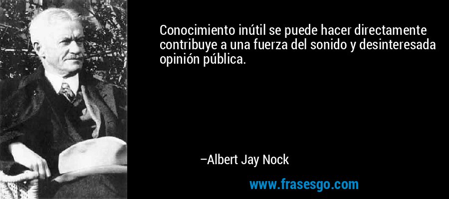 Conocimiento inútil se puede hacer directamente contribuye a una fuerza del sonido y desinteresada opinión pública. – Albert Jay Nock
