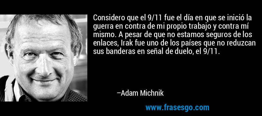 Considero que el 9/11 fue el día en que se inició la guerra en contra de mi propio trabajo y contra mí mismo. A pesar de que no estamos seguros de los enlaces, Irak fue uno de los países que no reduzcan sus banderas en señal de duelo, el 9/11. – Adam Michnik