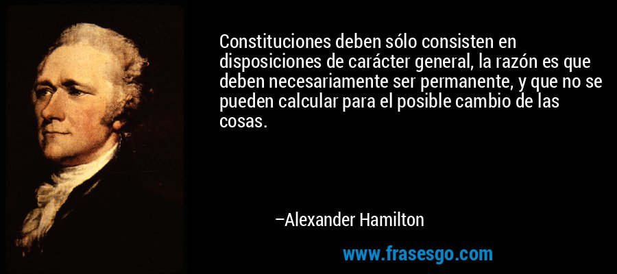 Constituciones deben sólo consisten en disposiciones de carácter general, la razón es que deben necesariamente ser permanente, y que no se pueden calcular para el posible cambio de las cosas. – Alexander Hamilton