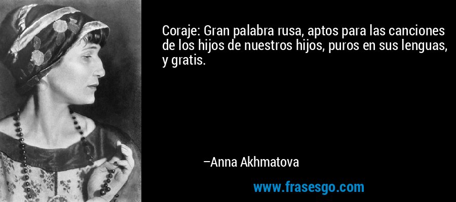 Coraje: Gran palabra rusa, aptos para las canciones de los hijos de nuestros hijos, puros en sus lenguas, y gratis. – Anna Akhmatova