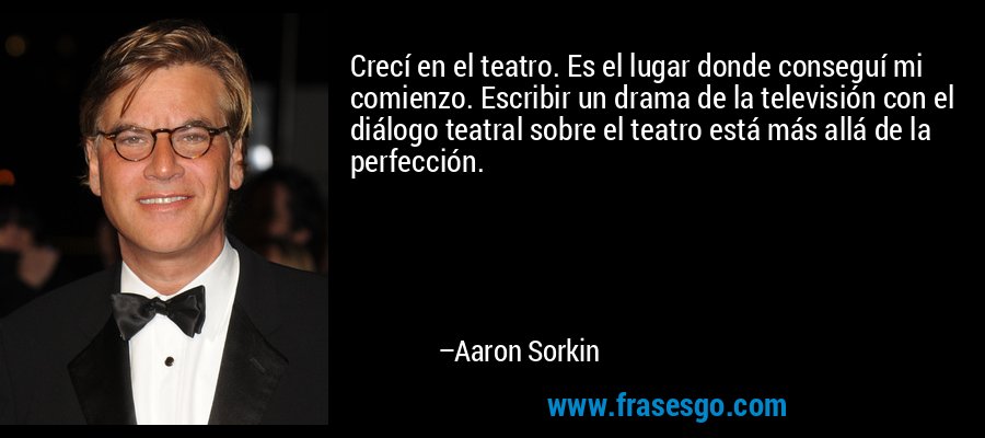 Crecí en el teatro. Es el lugar donde conseguí mi comienzo. Escribir un drama de la televisión con el diálogo teatral sobre el teatro está más allá de la perfección. – Aaron Sorkin