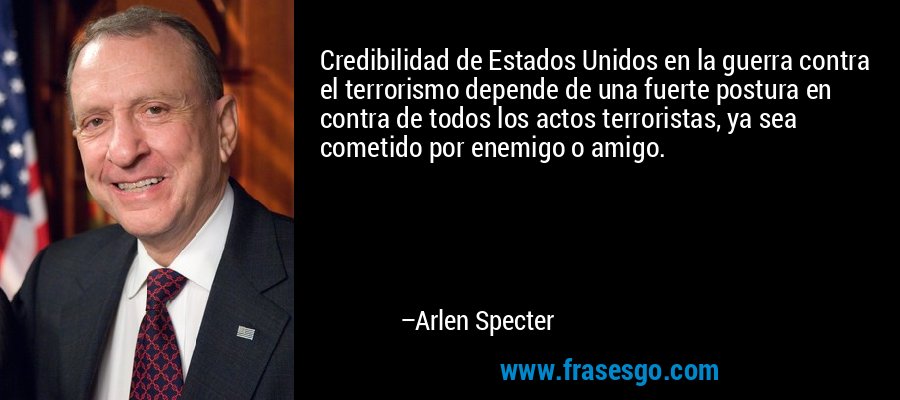 Credibilidad de Estados Unidos en la guerra contra el terrorismo depende de una fuerte postura en contra de todos los actos terroristas, ya sea cometido por enemigo o amigo. – Arlen Specter