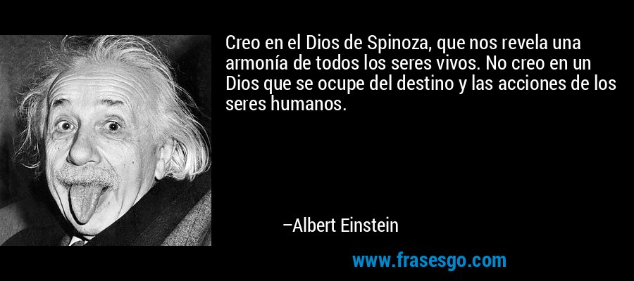 Creo en el Dios de Spinoza, que nos revela una armonía de todos los seres vivos. No creo en un Dios que se ocupe del destino y las acciones de los seres humanos. – Albert Einstein