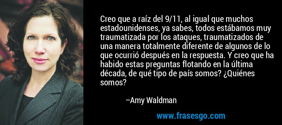 Creo que a raíz del 9/11, al igual que muchos estadounidenses, ya sabes, todos estábamos muy traumatizada por los ataques, traumatizados de una manera totalmente diferente de algunos de lo que ocurrió después en la respuesta. Y creo que ha habido estas preguntas flotando en la última década, de qué tipo de país somos? ¿Quiénes somos? – Amy Waldman