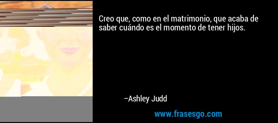 Creo que, como en el matrimonio, que acaba de saber cuándo es el momento de tener hijos. – Ashley Judd