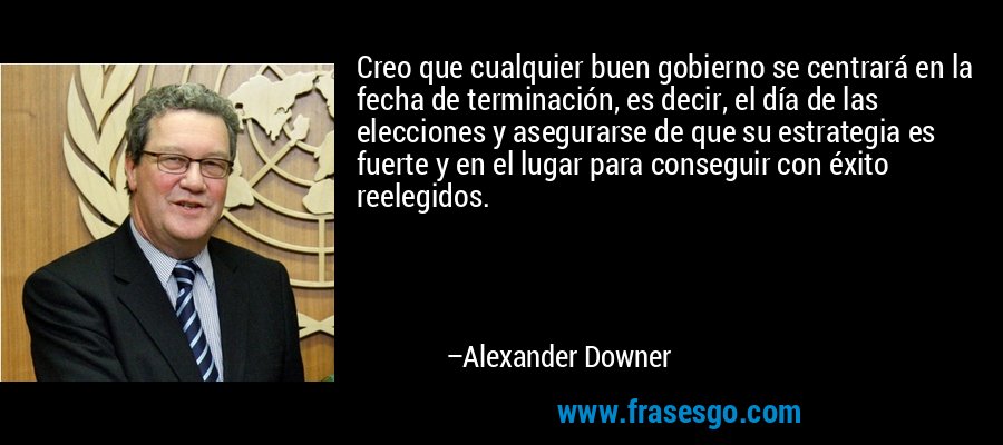 Creo que cualquier buen gobierno se centrará en la fecha de terminación, es decir, el día de las elecciones y asegurarse de que su estrategia es fuerte y en el lugar para conseguir con éxito reelegidos. – Alexander Downer
