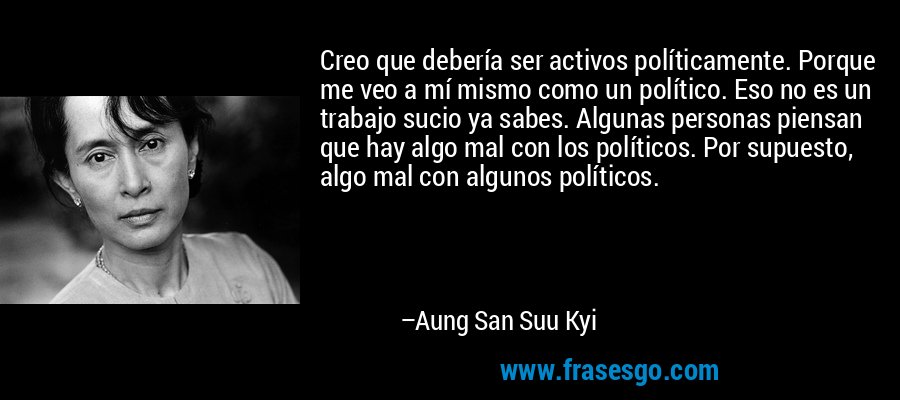 Creo que debería ser activos políticamente. Porque me veo a mí mismo como un político. Eso no es un trabajo sucio ya sabes. Algunas personas piensan que hay algo mal con los políticos. Por supuesto, algo mal con algunos políticos. – Aung San Suu Kyi
