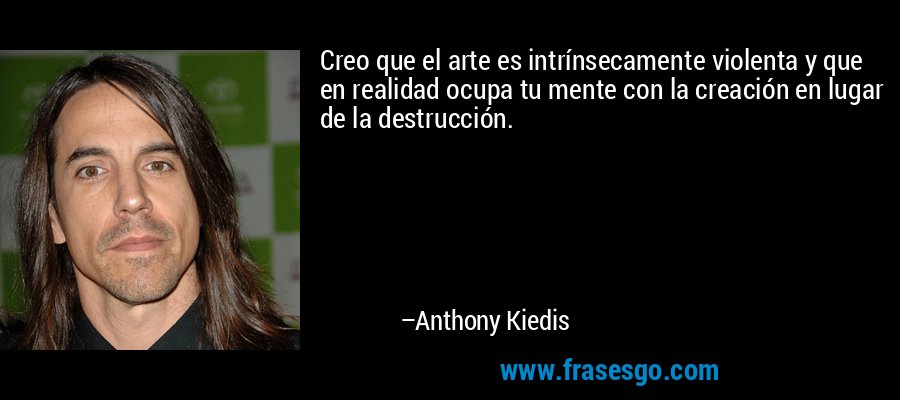 Creo que el arte es intrínsecamente violenta y que en realidad ocupa tu mente con la creación en lugar de la destrucción. – Anthony Kiedis