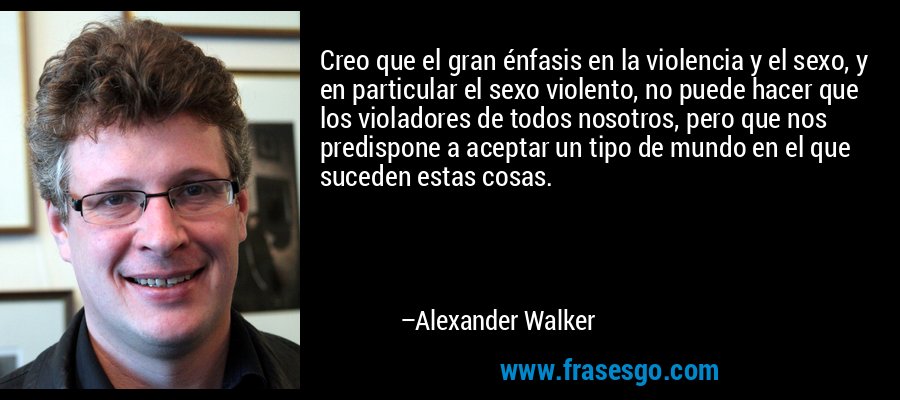 Creo que el gran énfasis en la violencia y el sexo, y en particular el sexo violento, no puede hacer que los violadores de todos nosotros, pero que nos predispone a aceptar un tipo de mundo en el que suceden estas cosas. – Alexander Walker