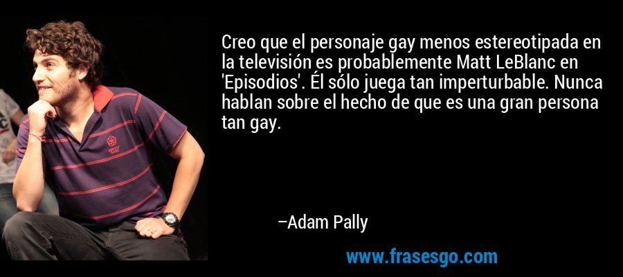 Creo que el personaje gay menos estereotipada en la televisión es probablemente Matt LeBlanc en 'Episodios'. Él sólo juega tan imperturbable. Nunca hablan sobre el hecho de que es una gran persona tan gay. – Adam Pally