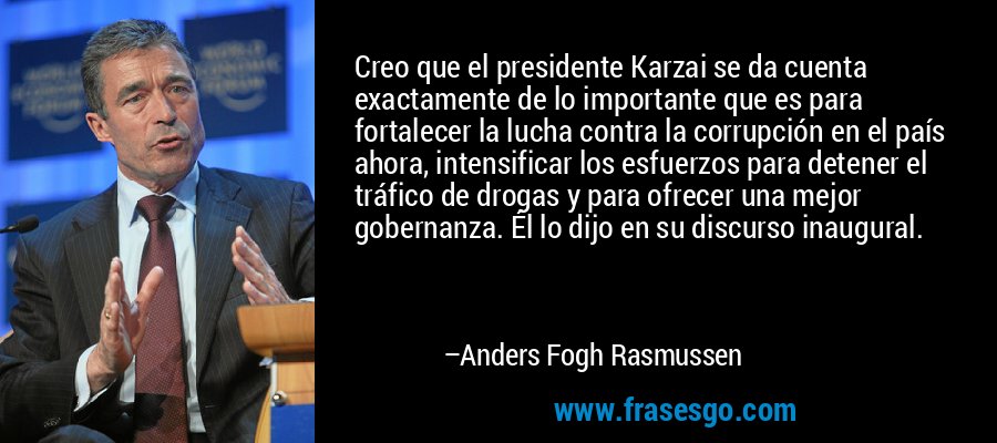 Creo que el presidente Karzai se da cuenta exactamente de lo importante que es para fortalecer la lucha contra la corrupción en el país ahora, intensificar los esfuerzos para detener el tráfico de drogas y para ofrecer una mejor gobernanza. Él lo dijo en su discurso inaugural. – Anders Fogh Rasmussen