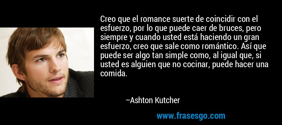 Creo que el romance suerte de coincidir con el esfuerzo, por lo que puede caer de bruces, pero siempre y cuando usted está haciendo un gran esfuerzo, creo que sale como romántico. Así que puede ser algo tan simple como, al igual que, si usted es alguien que no cocinar, puede hacer una comida. – Ashton Kutcher