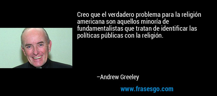 Creo que el verdadero problema para la religión americana son aquellos minoría de fundamentalistas que tratan de identificar las políticas públicas con la religión. – Andrew Greeley