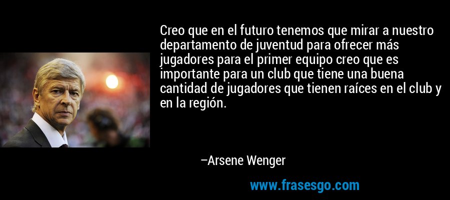 Creo que en el futuro tenemos que mirar a nuestro departamento de juventud para ofrecer más jugadores para el primer equipo creo que es importante para un club que tiene una buena cantidad de jugadores que tienen raíces en el club y en la región. – Arsene Wenger