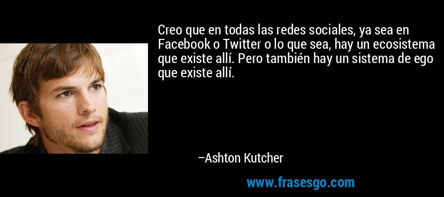 Creo que en todas las redes sociales, ya sea en Facebook o Twitter o lo que sea, hay un ecosistema que existe allí. Pero también hay un sistema de ego que existe allí. – Ashton Kutcher