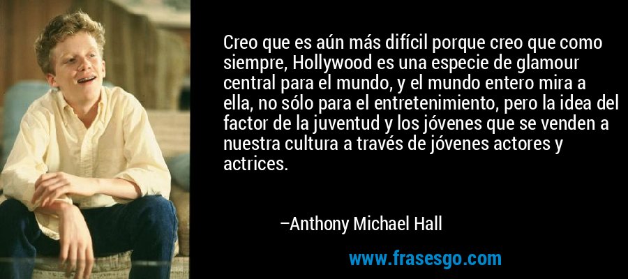 Creo que es aún más difícil porque creo que como siempre, Hollywood es una especie de glamour central para el mundo, y el mundo entero mira a ella, no sólo para el entretenimiento, pero la idea del factor de la juventud y los jóvenes que se venden a nuestra cultura a través de jóvenes actores y actrices. – Anthony Michael Hall