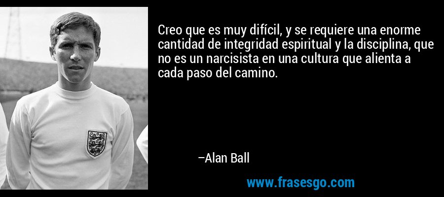 Creo que es muy difícil, y se requiere una enorme cantidad de integridad espiritual y la disciplina, que no es un narcisista en una cultura que alienta a cada paso del camino. – Alan Ball