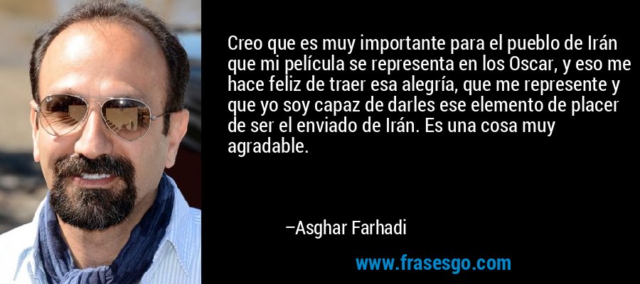 Creo que es muy importante para el pueblo de Irán que mi película se representa en los Oscar, y eso me hace feliz de traer esa alegría, que me represente y que yo soy capaz de darles ese elemento de placer de ser el enviado de Irán. Es una cosa muy agradable. – Asghar Farhadi