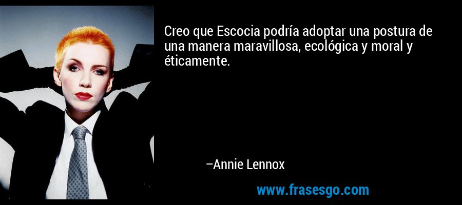 Creo que Escocia podría adoptar una postura de una manera maravillosa, ecológica y moral y éticamente. – Annie Lennox