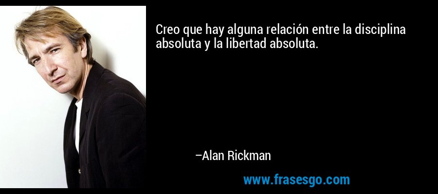 Creo que hay alguna relación entre la disciplina absoluta y la libertad absoluta. – Alan Rickman