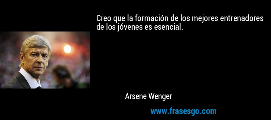 Creo que la formación de los mejores entrenadores de los jóvenes es esencial. – Arsene Wenger