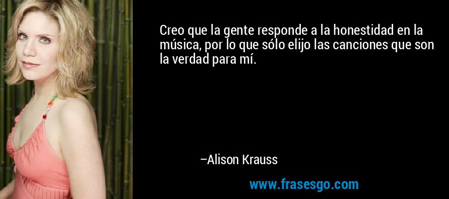 Creo que la gente responde a la honestidad en la música, por lo que sólo elijo las canciones que son la verdad para mí. – Alison Krauss