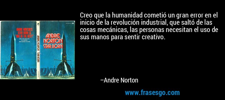 Creo que la humanidad cometió un gran error en el inicio de la revolución industrial, que saltó de las cosas mecánicas, las personas necesitan el uso de sus manos para sentir creativo. – Andre Norton