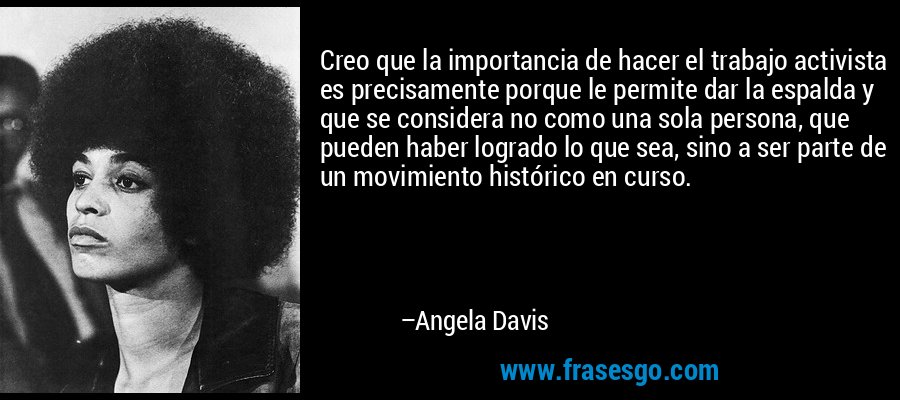 Creo que la importancia de hacer el trabajo activista es precisamente porque le permite dar la espalda y que se considera no como una sola persona, que pueden haber logrado lo que sea, sino a ser parte de un movimiento histórico en curso. – Angela Davis