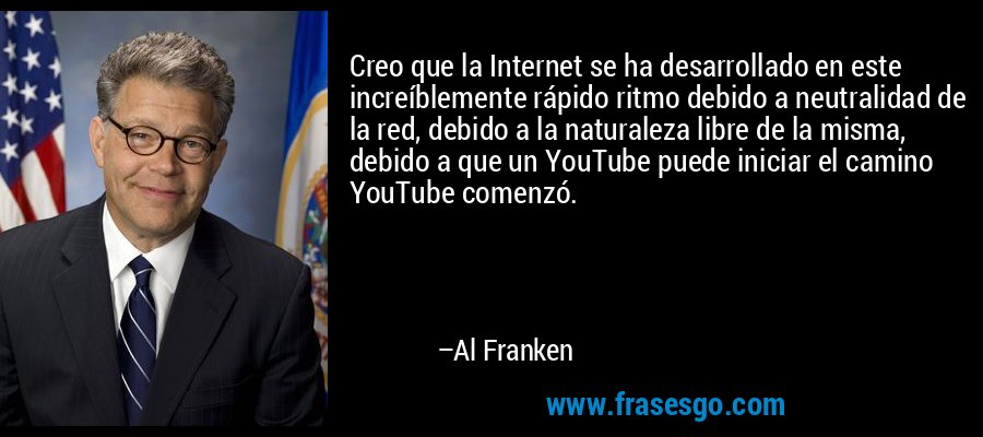 Creo que la Internet se ha desarrollado en este increíblemente rápido ritmo debido a neutralidad de la red, debido a la naturaleza libre de la misma, debido a que un YouTube puede iniciar el camino YouTube comenzó. – Al Franken