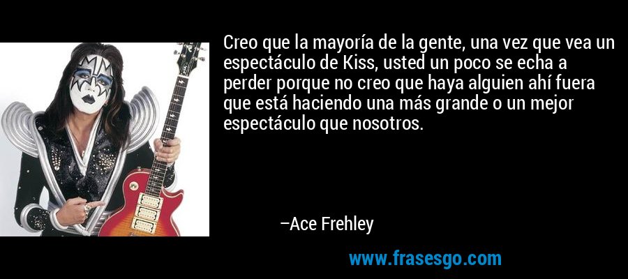 Creo que la mayoría de la gente, una vez que vea un espectáculo de Kiss, usted un poco se echa a perder porque no creo que haya alguien ahí fuera que está haciendo una más grande o un mejor espectáculo que nosotros. – Ace Frehley