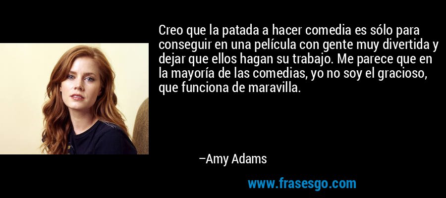 Creo que la patada a hacer comedia es sólo para conseguir en una película con gente muy divertida y dejar que ellos hagan su trabajo. Me parece que en la mayoría de las comedias, yo no soy el gracioso, que funciona de maravilla. – Amy Adams
