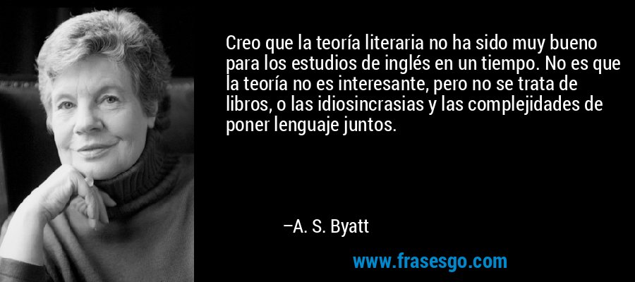 Creo que la teoría literaria no ha sido muy bueno para los estudios de inglés en un tiempo. No es que la teoría no es interesante, pero no se trata de libros, o las idiosincrasias y las complejidades de poner lenguaje juntos. – A. S. Byatt