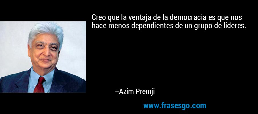 Creo que la ventaja de la democracia es que nos hace menos dependientes de un grupo de líderes. – Azim Premji