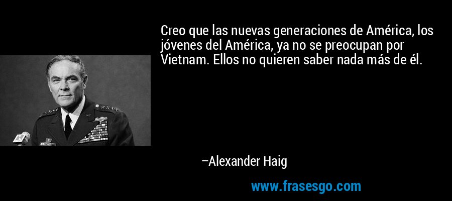 Creo que las nuevas generaciones de América, los jóvenes del América, ya no se preocupan por Vietnam. Ellos no quieren saber nada más de él. – Alexander Haig