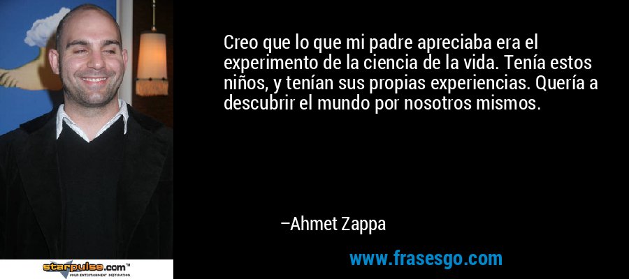 Creo que lo que mi padre apreciaba era el experimento de la ciencia de la vida. Tenía estos niños, y tenían sus propias experiencias. Quería a descubrir el mundo por nosotros mismos. – Ahmet Zappa