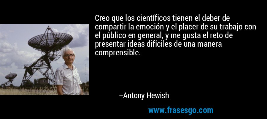 Creo que los científicos tienen el deber de compartir la emoción y el placer de su trabajo con el público en general, y me gusta el reto de presentar ideas difíciles de una manera comprensible. – Antony Hewish