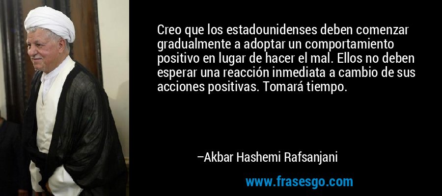 Creo que los estadounidenses deben comenzar gradualmente a adoptar un comportamiento positivo en lugar de hacer el mal. Ellos no deben esperar una reacción inmediata a cambio de sus acciones positivas. Tomará tiempo. – Akbar Hashemi Rafsanjani
